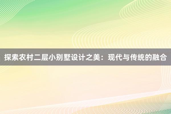 探索农村二层小别墅设计之美：现代与传统的融合